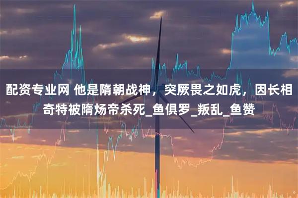 配资专业网 他是隋朝战神，突厥畏之如虎，因长相奇特被隋炀帝杀死_鱼俱罗_叛乱_鱼赞