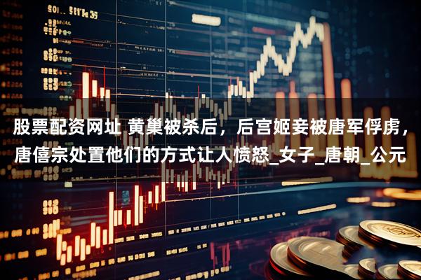 股票配资网址 黄巢被杀后，后宫姬妾被唐军俘虏，唐僖宗处置他们的方式让人愤怒_女子_唐朝_公元
