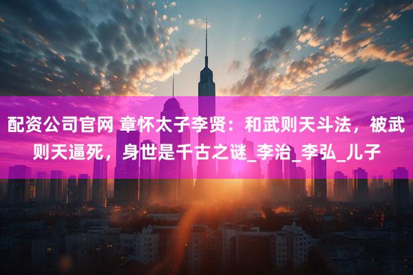 配资公司官网 章怀太子李贤：和武则天斗法，被武则天逼死，身世是千古之谜_李治_李弘_儿子