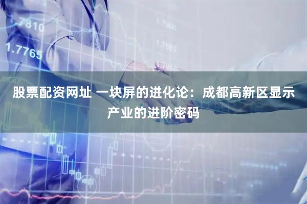 股票配资网址 一块屏的进化论：成都高新区显示产业的进阶密码
