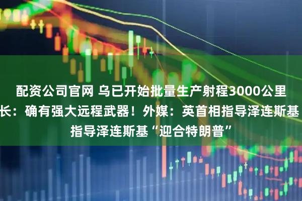 配资公司官网 乌已开始批量生产射程3000公里的导弹？乌防长：确有强大远程武器！外媒：英首相指导泽连斯基“迎合特朗普”