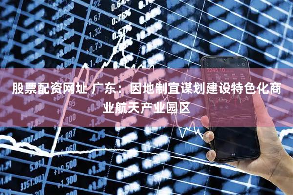 股票配资网址 广东：因地制宜谋划建设特色化商业航天产业园区