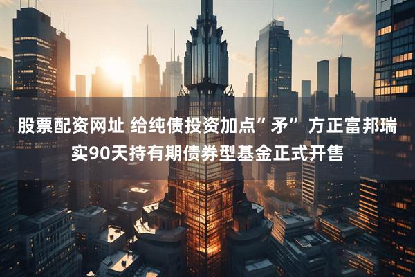 股票配资网址 给纯债投资加点”矛” 方正富邦瑞实90天持有期债券型基金正式开售