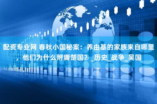 配资专业网 春秋小国秘案：养由基的家族来自哪里，他们为什么附庸楚国？_历史_战争_吴国