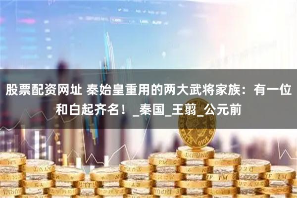 股票配资网址 秦始皇重用的两大武将家族：有一位和白起齐名！_秦国_王翦_公元前