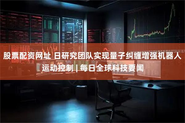 股票配资网址 日研究团队实现量子纠缠增强机器人运动控制 | 每日全球科技要闻