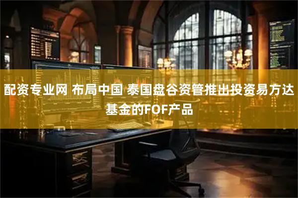 配资专业网 布局中国 泰国盘谷资管推出投资易方达基金的FOF产品