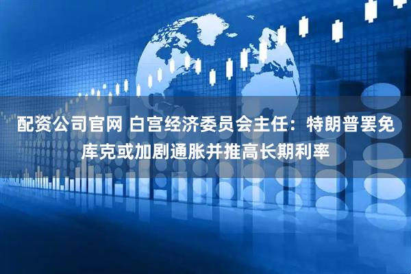 配资公司官网 白宫经济委员会主任：特朗普罢免库克或加剧通胀并推高长期利率