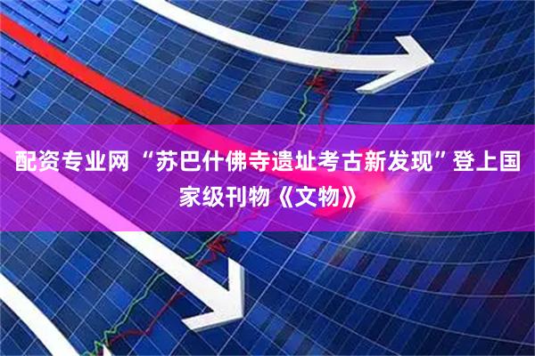 配资专业网 “苏巴什佛寺遗址考古新发现”登上国家级刊物《文物》