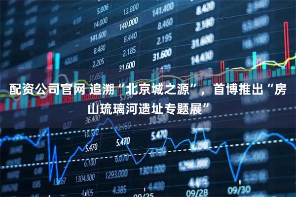 配资公司官网 追溯“北京城之源”，首博推出“房山琉璃河遗址专题展”