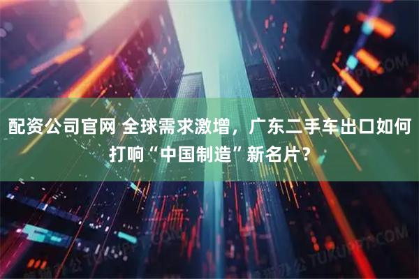 配资公司官网 全球需求激增，广东二手车出口如何打响“中国制造”新名片？