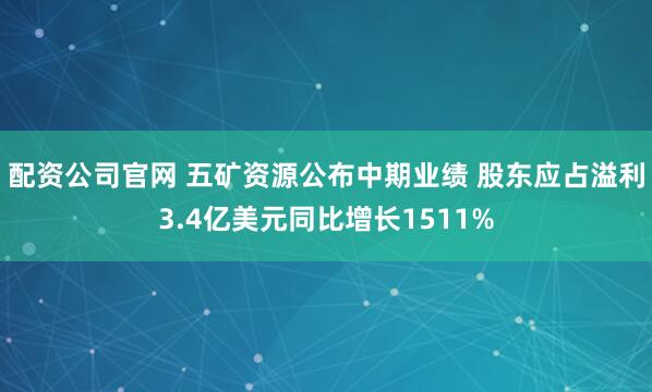 配资公司官网 五矿资源公布中期业绩 股东应占溢利3.4亿美元同比增长1511%