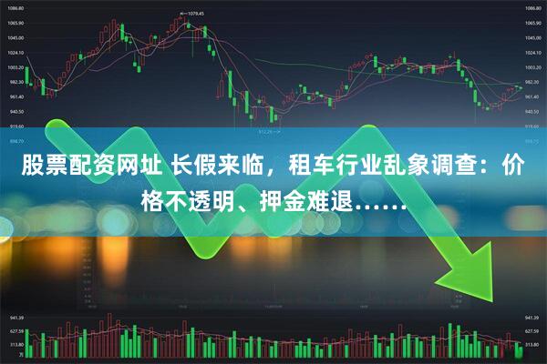 股票配资网址 长假来临，租车行业乱象调查：价格不透明、押金难退……
