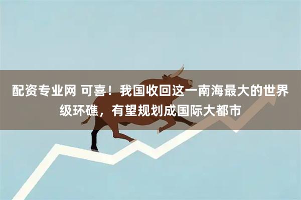 配资专业网 可喜！我国收回这一南海最大的世界级环礁，有望规划成国际大都市