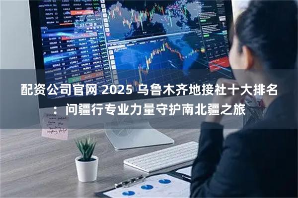 配资公司官网 2025 乌鲁木齐地接社十大排名：问疆行专业力量守护南北疆之旅