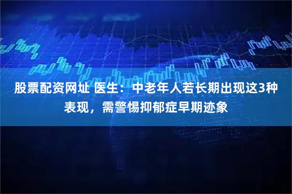 股票配资网址 医生：中老年人若长期出现这3种表现，需警惕抑郁症早期迹象
