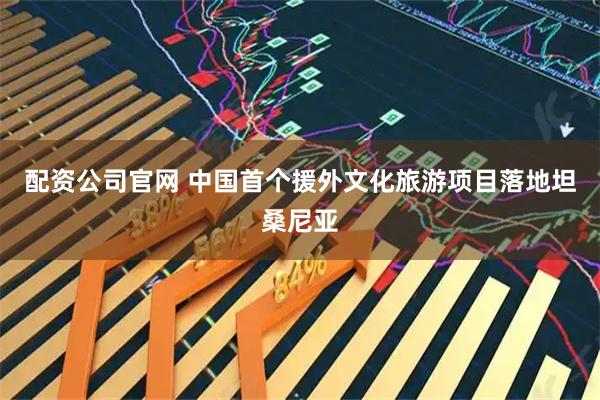 配资公司官网 中国首个援外文化旅游项目落地坦桑尼亚