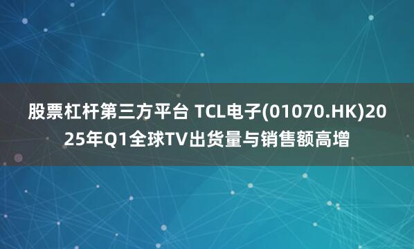 股票杠杆第三方平台 TCL电子(01070.HK)2025年Q1全球TV出货量与销售额高增