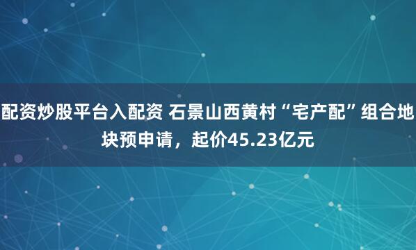 配资炒股平台入配资 石景山西黄村“宅产配”组合地块预申请，起价45.23亿元