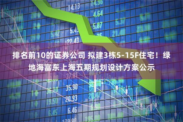 排名前10的证券公司 拟建3栋5-15F住宅！绿地海富东上海五期规划设计方案公示