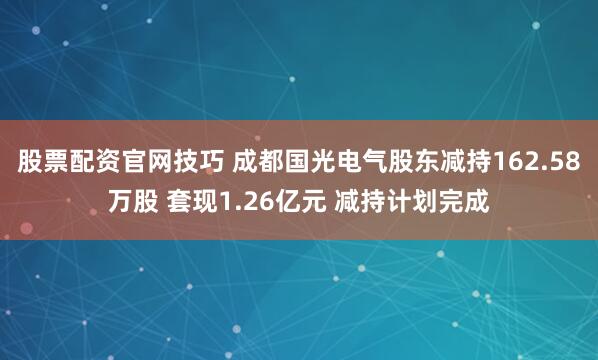 股票配资官网技巧 成都国光电气股东减持162.58万股 套现1.26亿元 减持计划完成