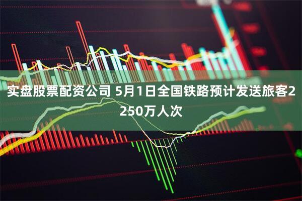 实盘股票配资公司 5月1日全国铁路预计发送旅客2250万人次