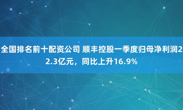 全国排名前十配资公司 顺丰控股一季度归母净利润22.3亿元，同比上升16.9%