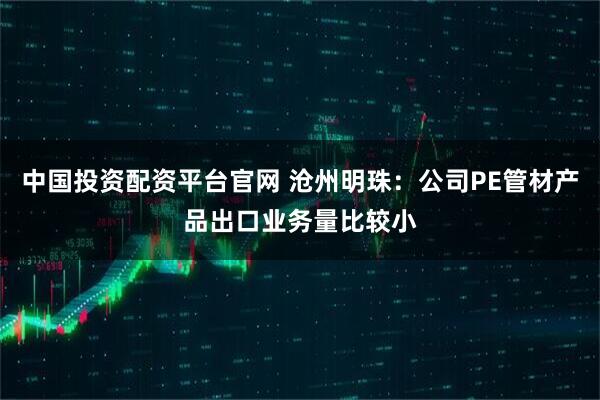 中国投资配资平台官网 沧州明珠：公司PE管材产品出口业务量比较小