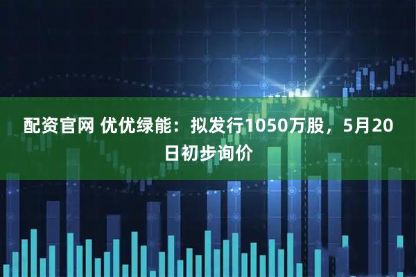 配资官网 优优绿能：拟发行1050万股，5月20日初步询价