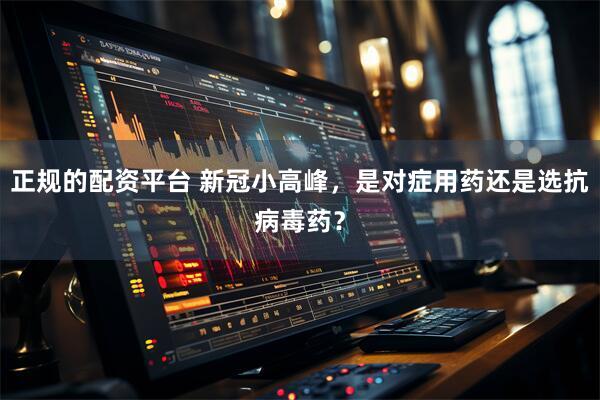 正规的配资平台 新冠小高峰，是对症用药还是选抗病毒药？