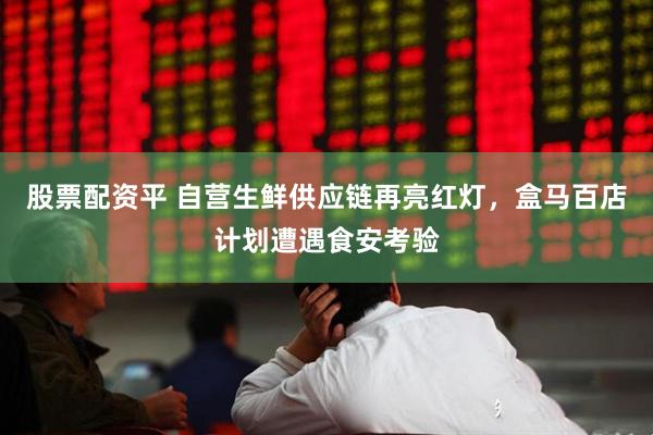 股票配资平 自营生鲜供应链再亮红灯，盒马百店计划遭遇食安考验