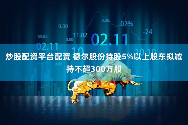 炒股配资平台配资 德尔股份持股5%以上股东拟减持不超300万股