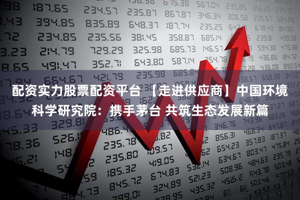 配资实力股票配资平台 【走进供应商】中国环境科学研究院：携手茅台 共筑生态发展新篇