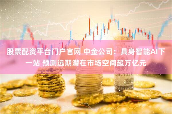 股票配资平台门户官网 中金公司：具身智能AI下一站 预测远期潜在市场空间超万亿元