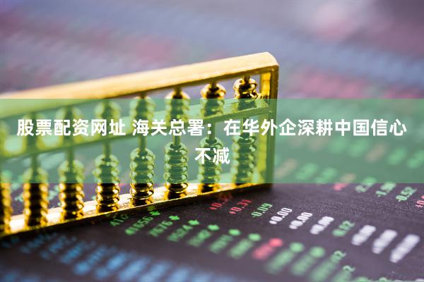 股票配资网址 海关总署：在华外企深耕中国信心不减