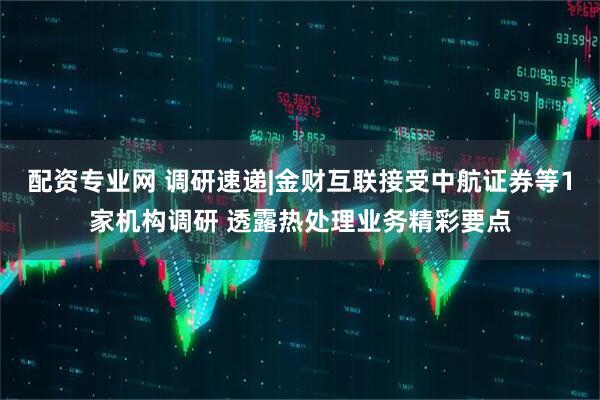 配资专业网 调研速递|金财互联接受中航证券等1家机构调研 透露热处理业务精彩要点