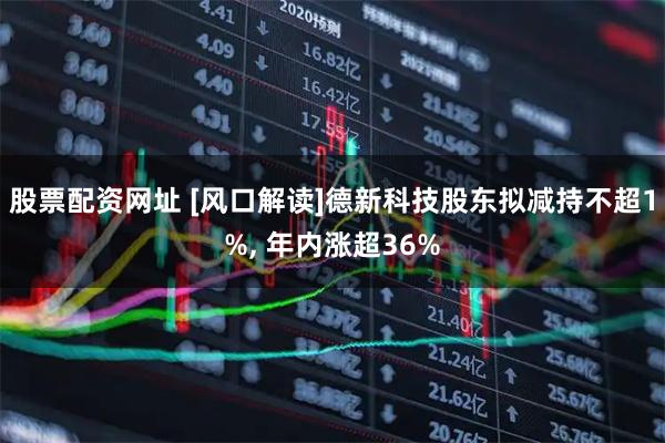 股票配资网址 [风口解读]德新科技股东拟减持不超1%, 年内涨超36%