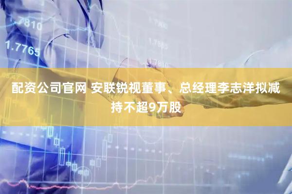 配资公司官网 安联锐视董事、总经理李志洋拟减持不超9万股