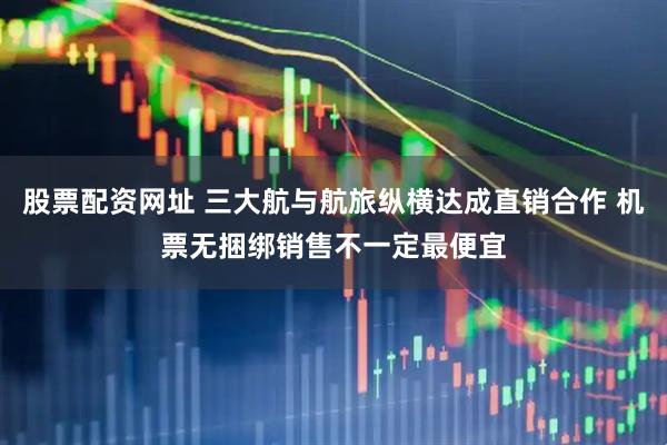 股票配资网址 三大航与航旅纵横达成直销合作 机票无捆绑销售不一定最便宜