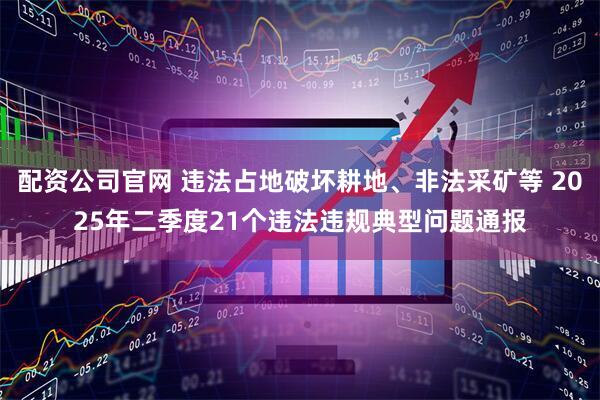 配资公司官网 违法占地破坏耕地、非法采矿等 2025年二季度21个违法违规典型问题通报