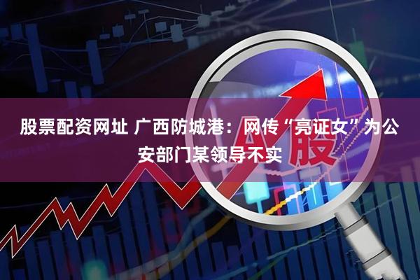 股票配资网址 广西防城港：网传“亮证女”为公安部门某领导不实