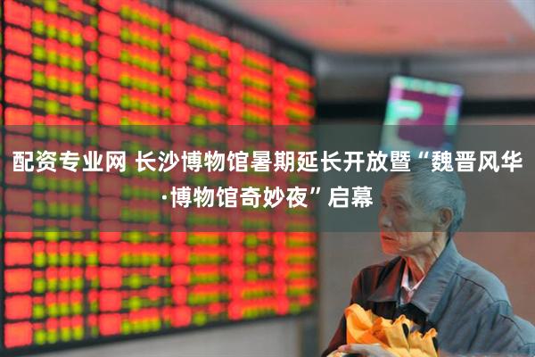 配资专业网 长沙博物馆暑期延长开放暨“魏晋风华·博物馆奇妙夜”启幕