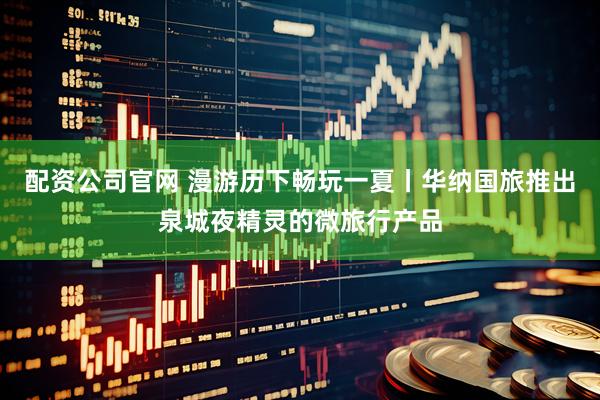 配资公司官网 漫游历下畅玩一夏丨华纳国旅推出泉城夜精灵的微旅行产品