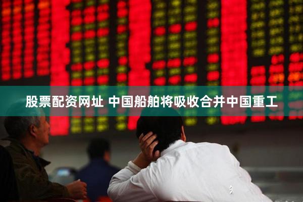 股票配资网址 中国船舶将吸收合并中国重工