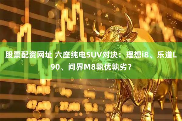 股票配资网址 六座纯电SUV对决：理想i8、乐道L90、问界M8孰优孰劣？