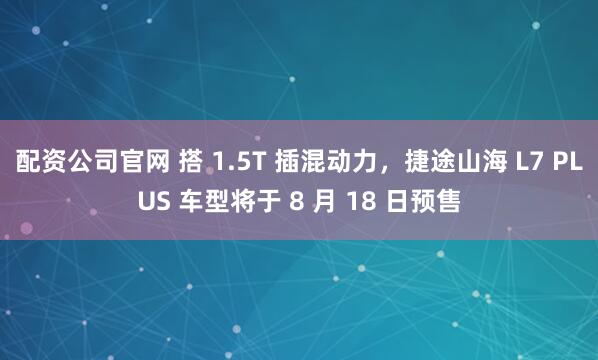 配资公司官网 搭 1.5T 插混动力，捷途山海 L7 PLUS 车型将于 8 月 18 日预售