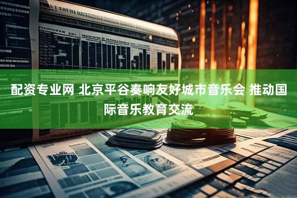 配资专业网 北京平谷奏响友好城市音乐会 推动国际音乐教育交流