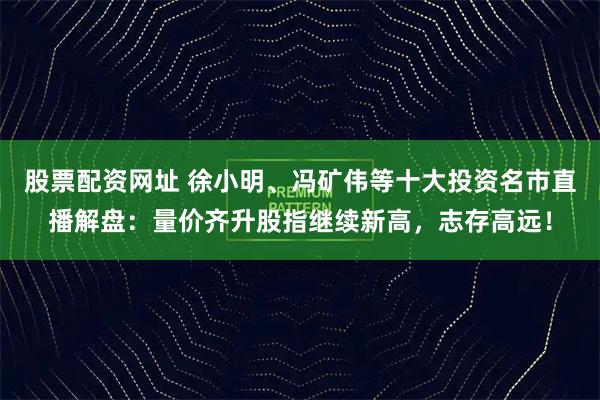 股票配资网址 徐小明、冯矿伟等十大投资名市直播解盘：量价齐升股指继续新高，志存高远！