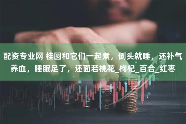 配资专业网 桂圆和它们一起煮，倒头就睡，还补气养血，睡眠足了，还面若桃花_枸杞_百合_红枣