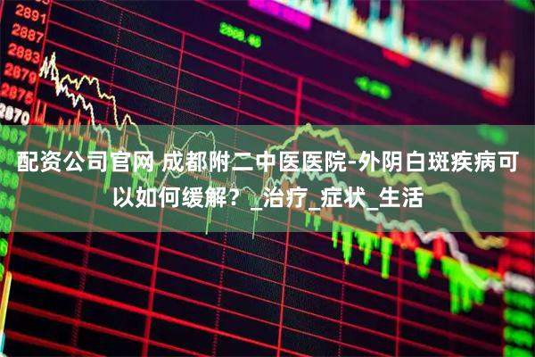 配资公司官网 成都附二中医医院-外阴白斑疾病可以如何缓解？_治疗_症状_生活